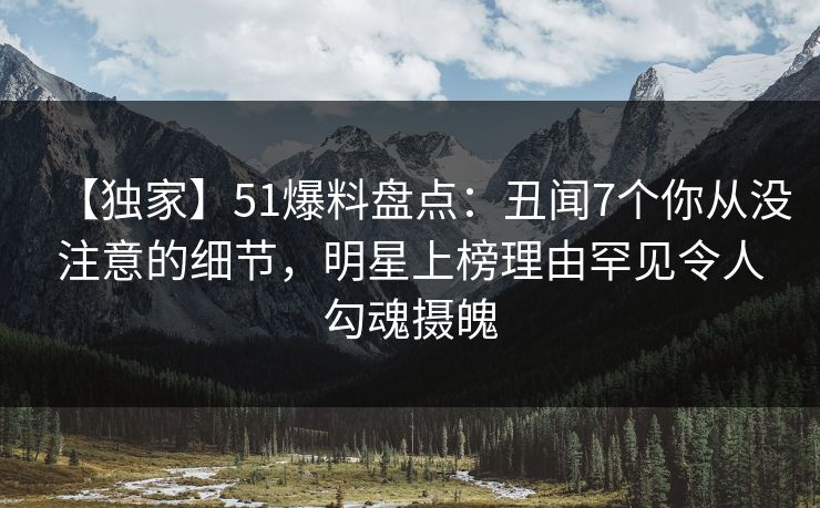 【独家】51爆料盘点：丑闻7个你从没注意的细节，明星上榜理由罕见令人勾魂摄魄