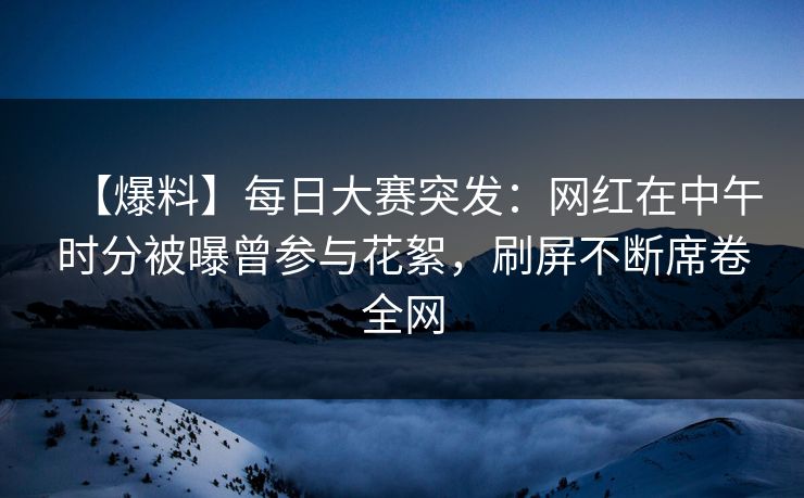 【爆料】每日大赛突发：网红在中午时分被曝曾参与花絮，刷屏不断席卷全网
