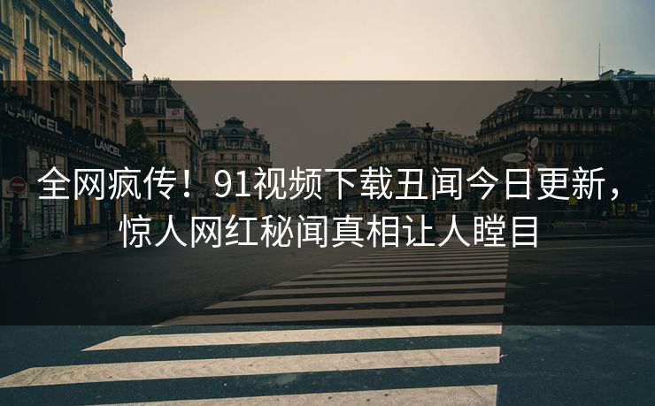 全网疯传！91视频下载丑闻今日更新，惊人网红秘闻真相让人瞠目  第1张