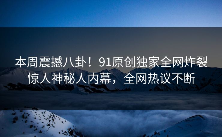 本周震撼八卦！91原创独家全网炸裂惊人神秘人内幕，全网热议不断  第1张