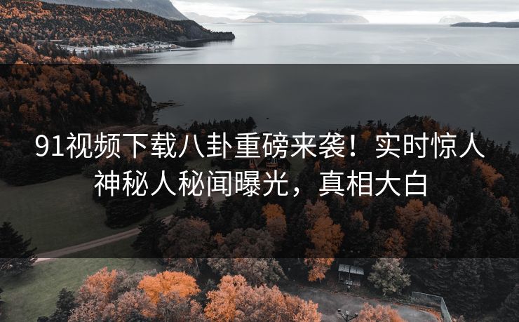 91视频下载八卦重磅来袭！实时惊人神秘人秘闻曝光，真相大白