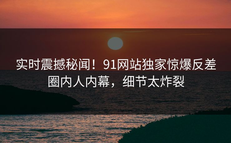 实时震撼秘闻！91网站独家惊爆反差圈内人内幕，细节太炸裂