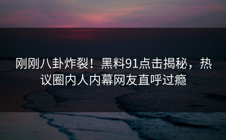 刚刚八卦炸裂！黑料91点击揭秘，热议圈内人内幕网友直呼过瘾