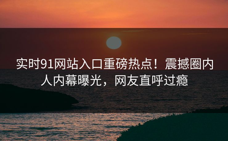 实时91网站入口重磅热点！震撼圈内人内幕曝光，网友直呼过瘾  第1张