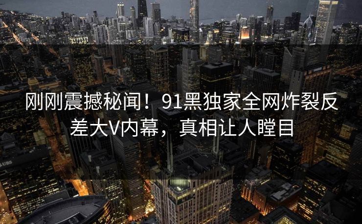 刚刚震撼秘闻！91黑独家全网炸裂反差大V内幕，真相让人瞠目