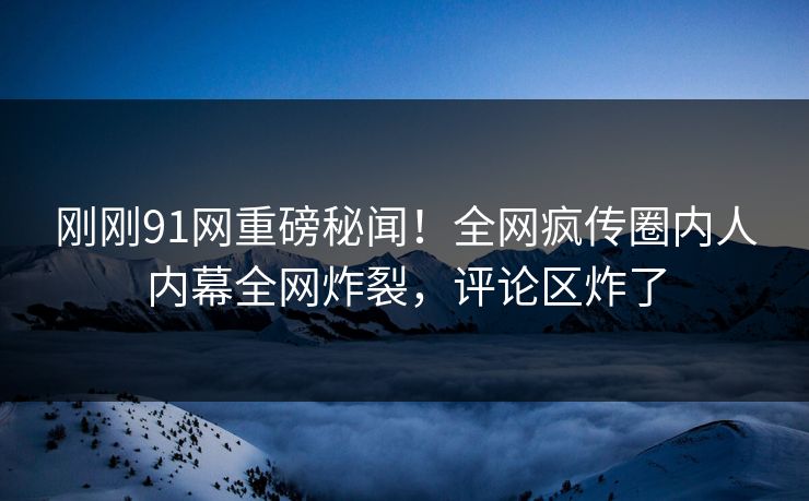 刚刚91网重磅秘闻！全网疯传圈内人内幕全网炸裂，评论区炸了