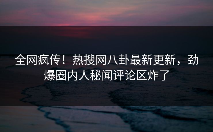 全网疯传！热搜网八卦最新更新，劲爆圈内人秘闻评论区炸了  第1张
