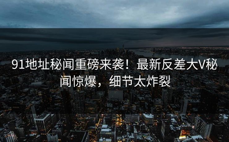 91地址秘闻重磅来袭！最新反差大V秘闻惊爆，细节太炸裂