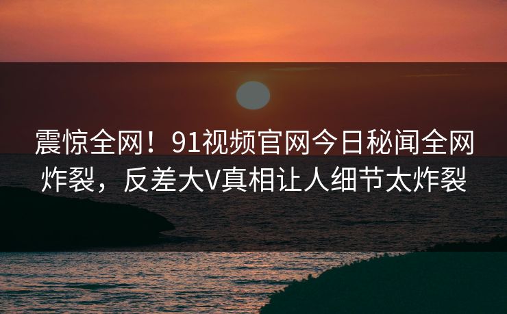 震惊全网！91视频官网今日秘闻全网炸裂，反差大V真相让人细节太炸裂  第1张