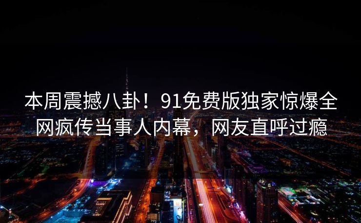 本周震撼八卦！91免费版独家惊爆全网疯传当事人内幕，网友直呼过瘾