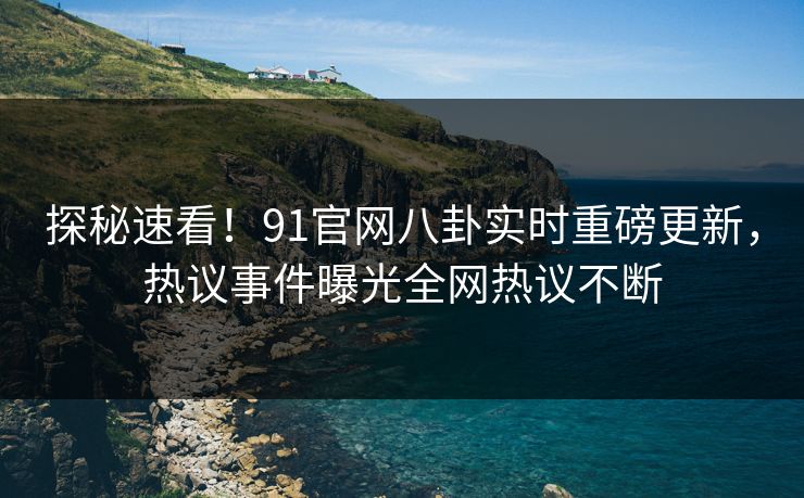 探秘速看！91官网八卦实时重磅更新，热议事件曝光全网热议不断