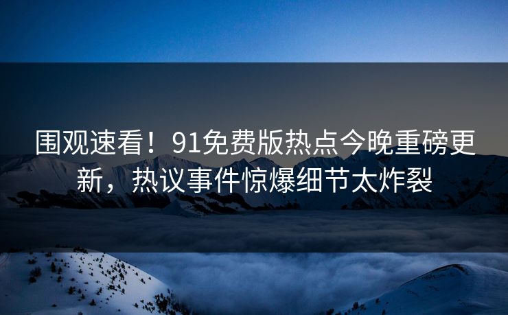 围观速看！91免费版热点今晚重磅更新，热议事件惊爆细节太炸裂