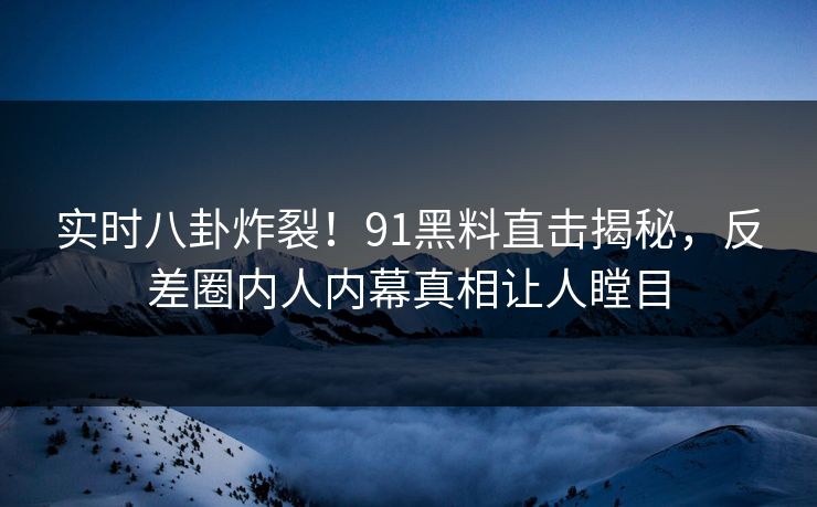 实时八卦炸裂！91黑料直击揭秘，反差圈内人内幕真相让人瞠目