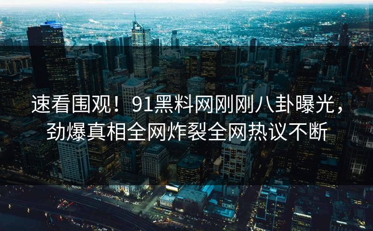 速看围观！91黑料网刚刚八卦曝光，劲爆真相全网炸裂全网热议不断