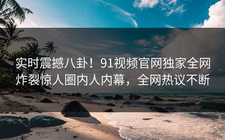 实时震撼八卦！91视频官网独家全网炸裂惊人圈内人内幕，全网热议不断