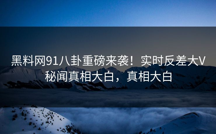 黑料网91八卦重磅来袭！实时反差大V秘闻真相大白，真相大白
