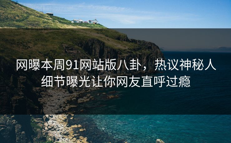 网曝本周91网站版八卦，热议神秘人细节曝光让你网友直呼过瘾
