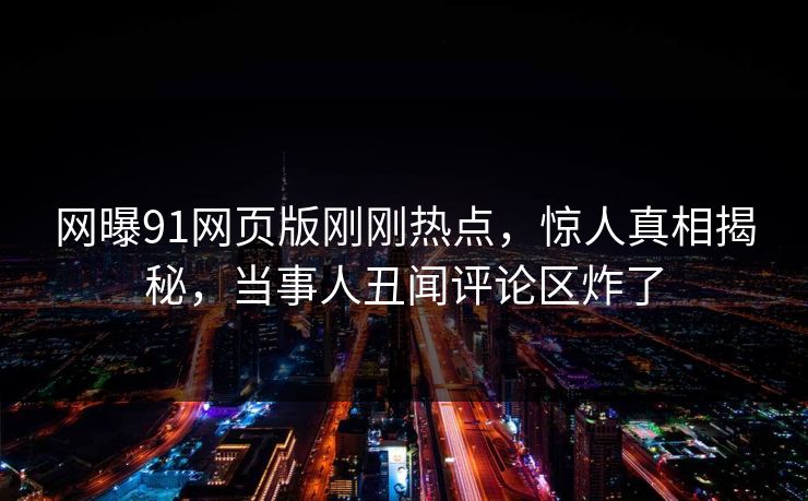 网曝91网页版刚刚热点，惊人真相揭秘，当事人丑闻评论区炸了