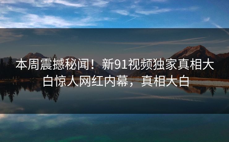 本周震撼秘闻！新91视频独家真相大白惊人网红内幕，真相大白