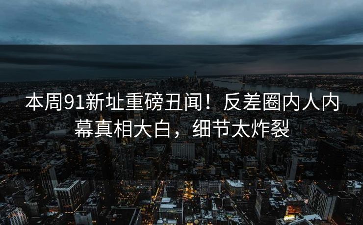 本周91新址重磅丑闻！反差圈内人内幕真相大白，细节太炸裂