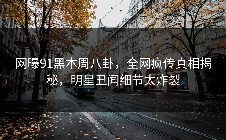 网曝91黑本周八卦，全网疯传真相揭秘，明星丑闻细节太炸裂