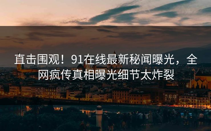 直击围观！91在线最新秘闻曝光，全网疯传真相曝光细节太炸裂