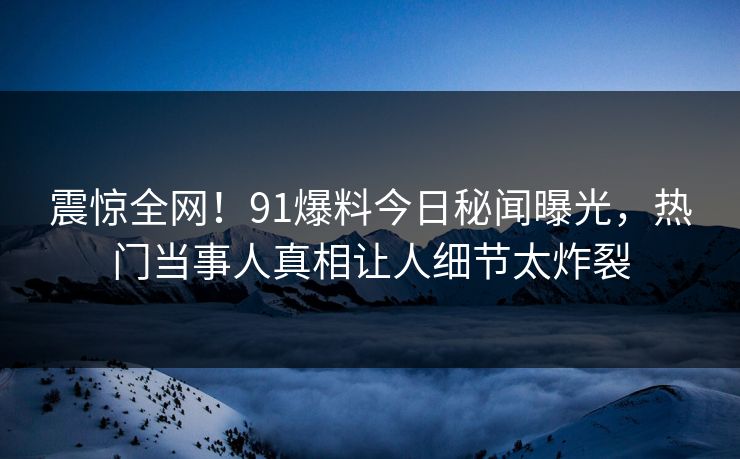 震惊全网！91爆料今日秘闻曝光，热门当事人真相让人细节太炸裂