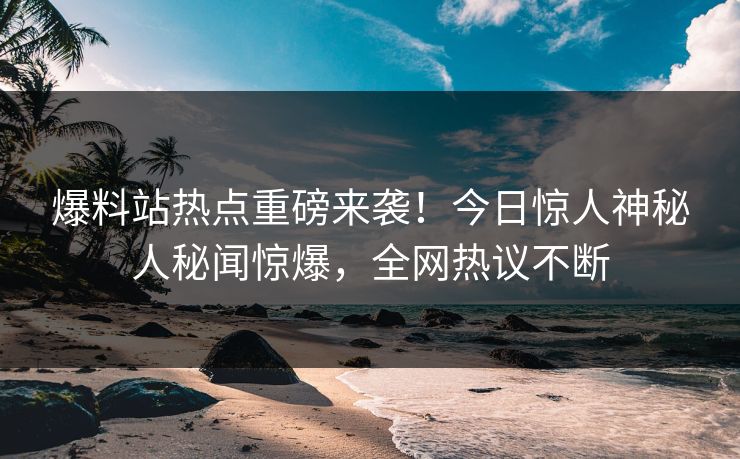 爆料站热点重磅来袭！今日惊人神秘人秘闻惊爆，全网热议不断