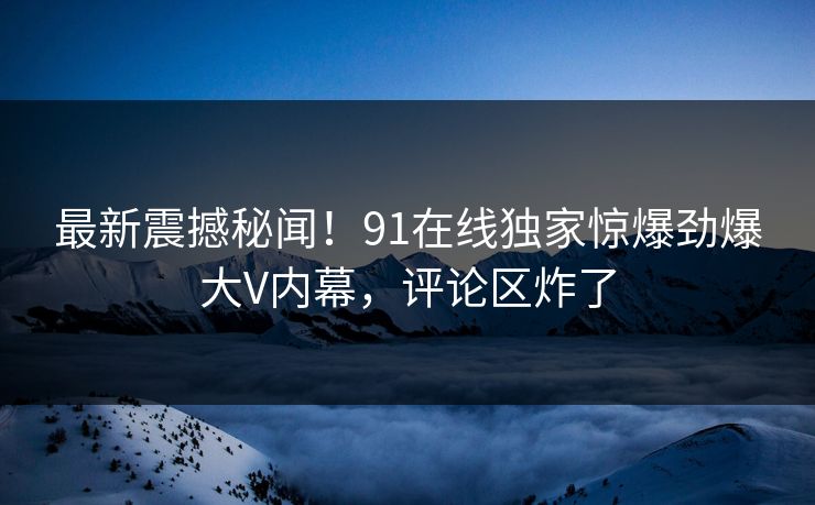 最新震撼秘闻！91在线独家惊爆劲爆大V内幕，评论区炸了