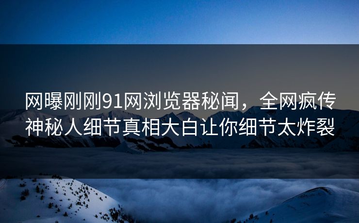网曝刚刚91网浏览器秘闻，全网疯传神秘人细节真相大白让你细节太炸裂