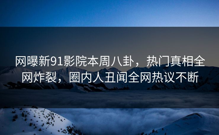 网曝新91影院本周八卦，热门真相全网炸裂，圈内人丑闻全网热议不断