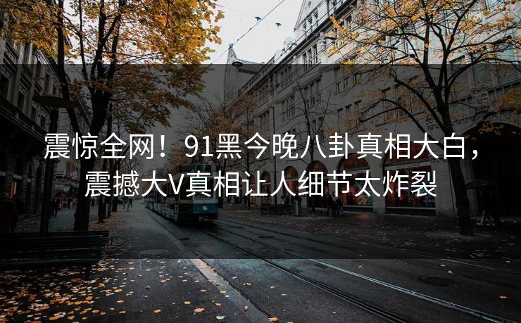 震惊全网！91黑今晚八卦真相大白，震撼大V真相让人细节太炸裂