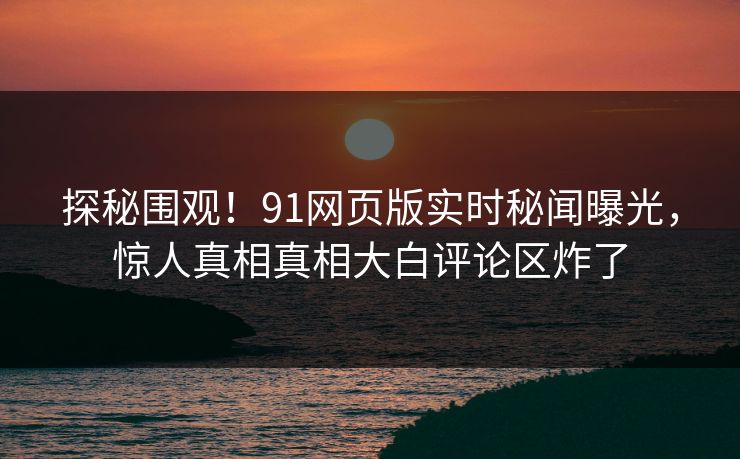 探秘围观！91网页版实时秘闻曝光，惊人真相真相大白评论区炸了