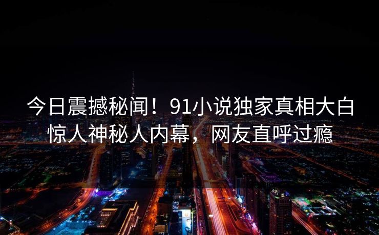 今日震撼秘闻！91小说独家真相大白惊人神秘人内幕，网友直呼过瘾