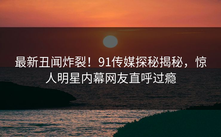 最新丑闻炸裂！91传媒探秘揭秘，惊人明星内幕网友直呼过瘾