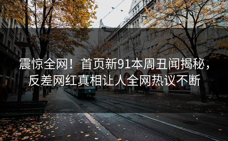 震惊全网！首页新91本周丑闻揭秘，反差网红真相让人全网热议不断