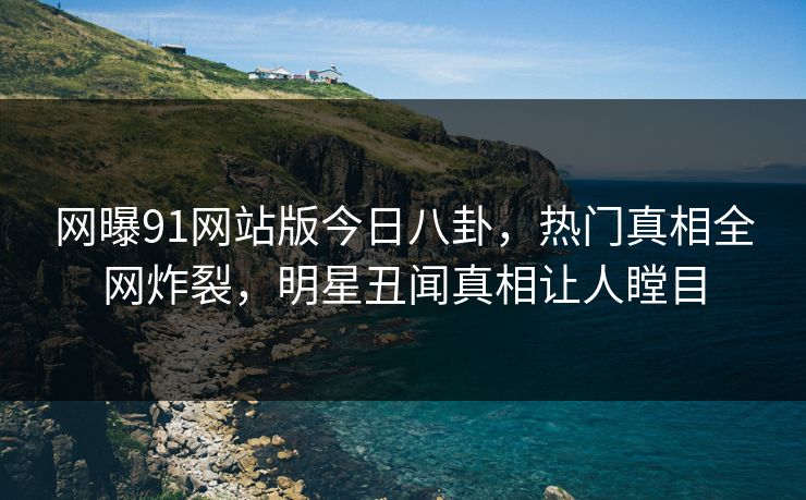 网曝91网站版今日八卦，热门真相全网炸裂，明星丑闻真相让人瞠目
