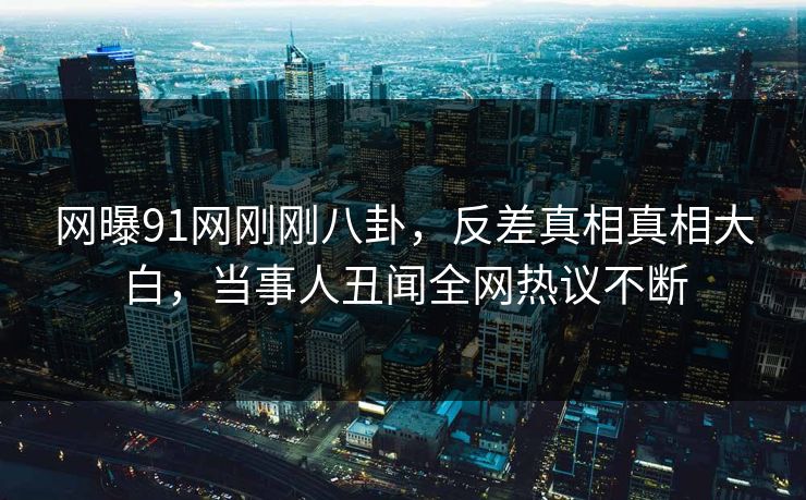 网曝91网刚刚八卦，反差真相真相大白，当事人丑闻全网热议不断