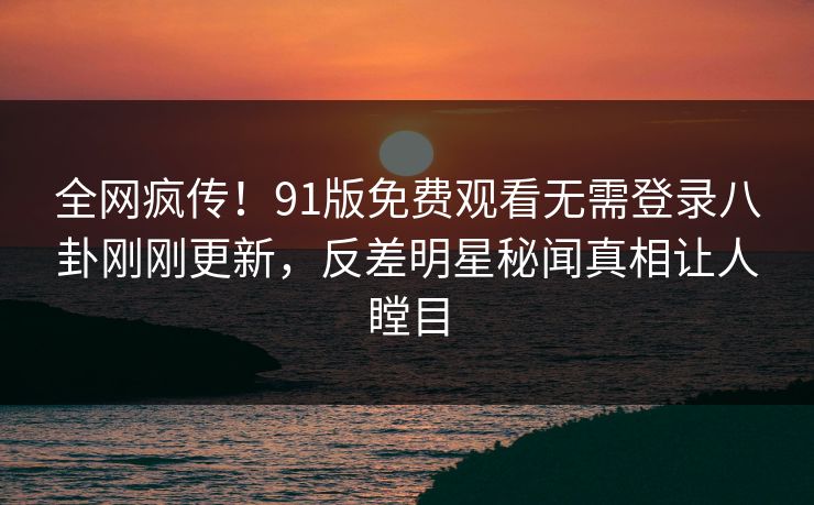 全网疯传！91版免费观看无需登录八卦刚刚更新，反差明星秘闻真相让人瞠目