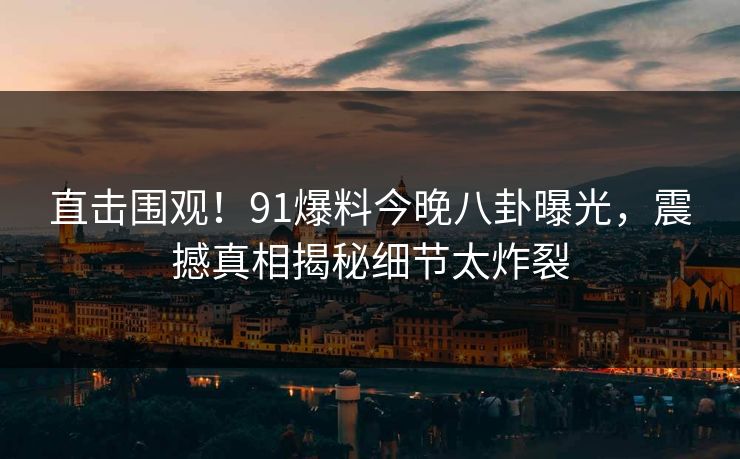 直击围观！91爆料今晚八卦曝光，震撼真相揭秘细节太炸裂