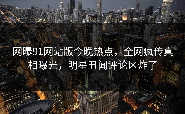 网曝91网站版今晚热点，全网疯传真相曝光，明星丑闻评论区炸了