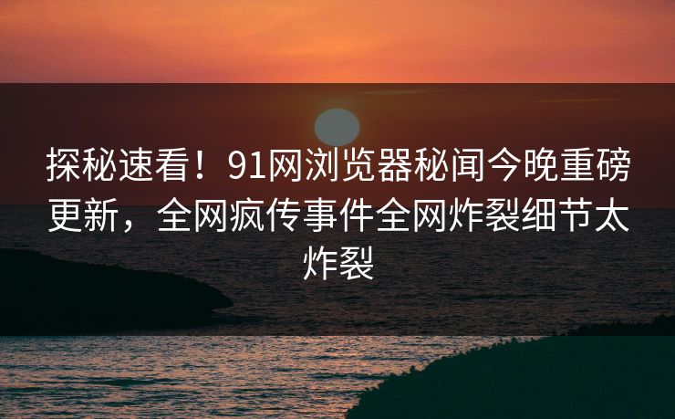 探秘速看！91网浏览器秘闻今晚重磅更新，全网疯传事件全网炸裂细节太炸裂