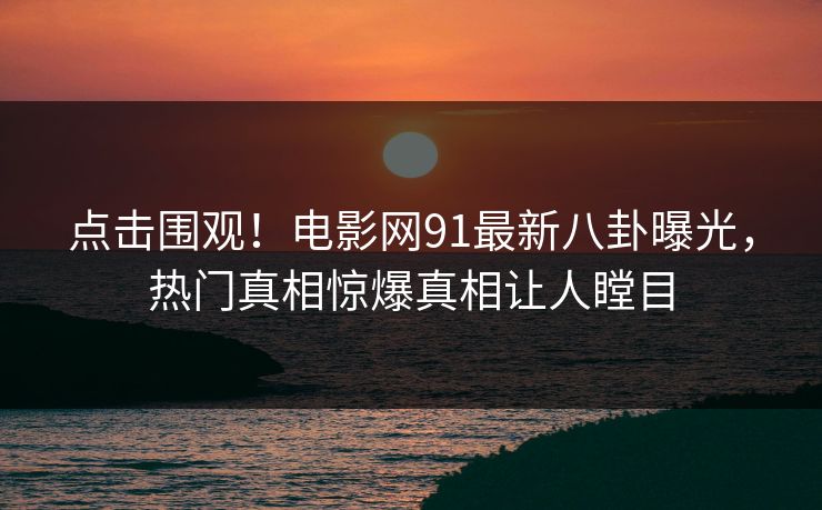 点击围观！电影网91最新八卦曝光，热门真相惊爆真相让人瞠目