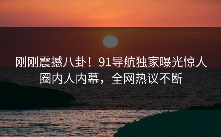 刚刚震撼八卦！91导航独家曝光惊人圈内人内幕，全网热议不断  第1张