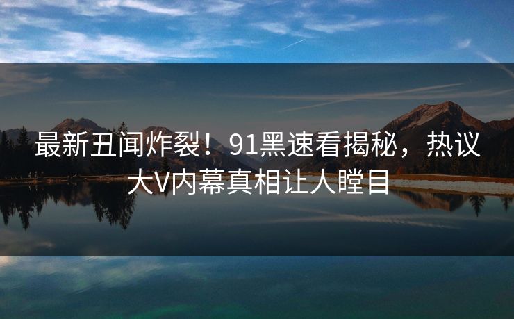 最新丑闻炸裂！91黑速看揭秘，热议大V内幕真相让人瞠目