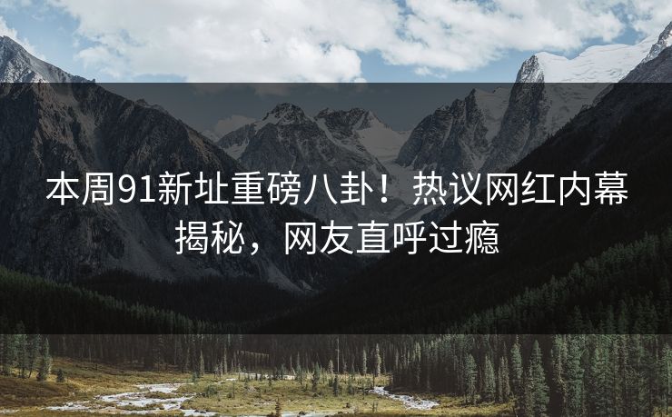 本周91新址重磅八卦！热议网红内幕揭秘，网友直呼过瘾