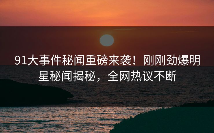 91大事件秘闻重磅来袭！刚刚劲爆明星秘闻揭秘，全网热议不断