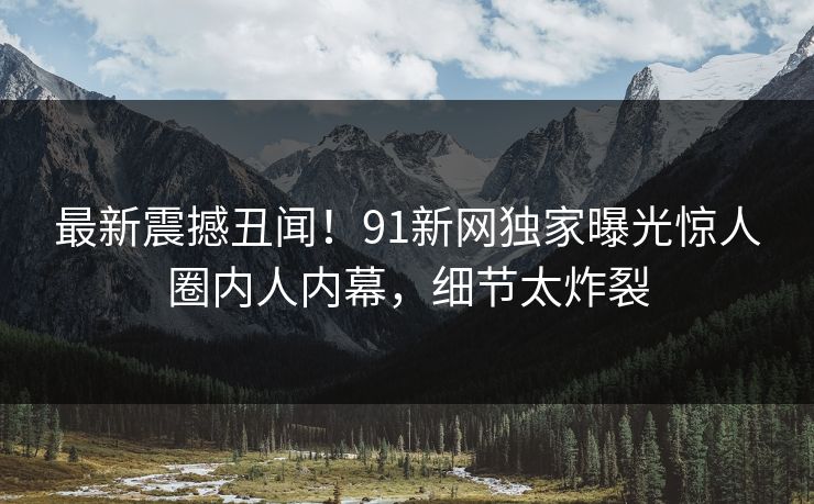 最新震撼丑闻！91新网独家曝光惊人圈内人内幕，细节太炸裂