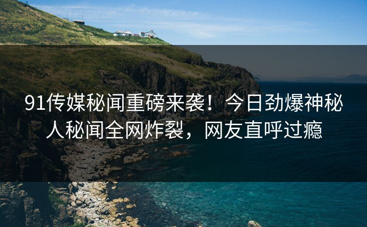 91传媒秘闻重磅来袭！今日劲爆神秘人秘闻全网炸裂，网友直呼过瘾