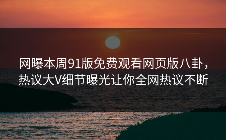 网曝本周91版免费观看网页版八卦，热议大V细节曝光让你全网热议不断